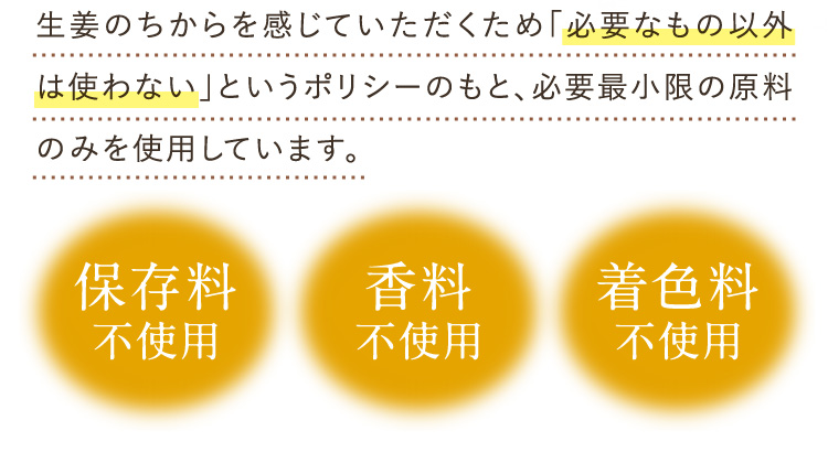 生姜のちからを感じていただくため「必要なおもの以外は使わない」というポリシーのもと、必要最小限の原料のみを使用しています。