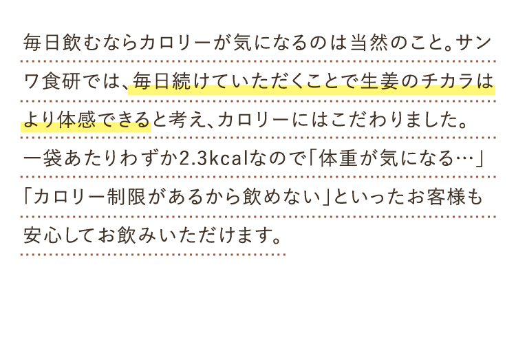 毎日飲むならカロリーが気になるのは当然のこと。サンワ食研では、毎日続けていただくことで生姜のチカラはより体感できると考え、カロリーにはこだわりました。