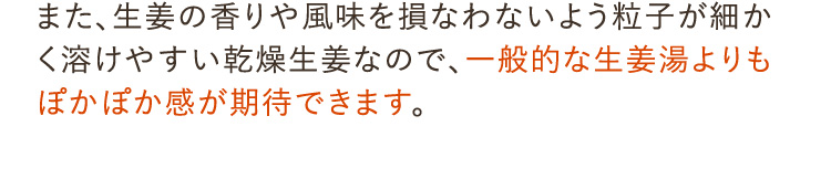 生姜の香りや風味を損なわないよう粒子が細かく溶けやすい乾燥生姜なので、一般的な生姜湯よりもぽかぽか感が期待できます。