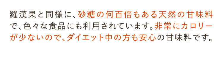 羅漢果と同様に、砂糖の何百倍もある天然の甘味料で、色々な食品にも利用されています。非常にカロリーが少ないので、ダイエット中の方も安心の甘味料です。